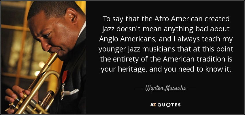 To say that the Afro American created jazz doesn't mean anything bad about Anglo Americans, and I always teach my younger jazz musicians that at this point the entirety of the American tradition is your heritage, and you need to know it. - Wynton Marsalis