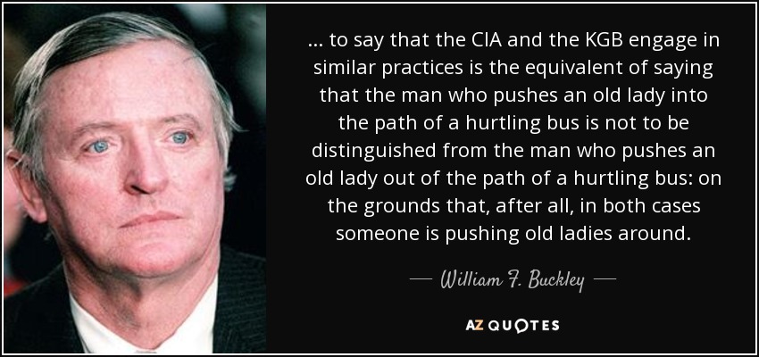 ... to say that the CIA and the KGB engage in similar practices is the equivalent of saying that the man who pushes an old lady into the path of a hurtling bus is not to be distinguished from the man who pushes an old lady out of the path of a hurtling bus: on the grounds that, after all, in both cases someone is pushing old ladies around. - William F. Buckley, Jr.