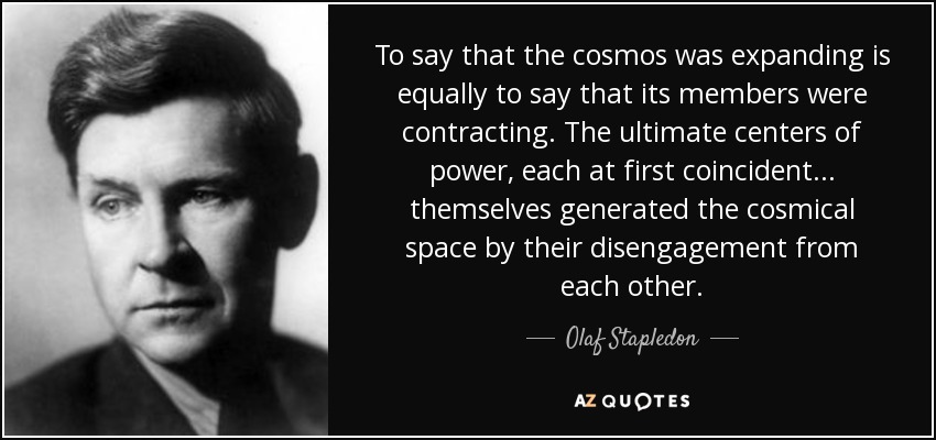 To say that the cosmos was expanding is equally to say that its members were contracting. The ultimate centers of power, each at first coincident... themselves generated the cosmical space by their disengagement from each other. - Olaf Stapledon
