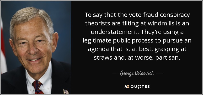 To say that the vote fraud conspiracy theorists are tilting at windmills is an understatement. They're using a legitimate public process to pursue an agenda that is, at best, grasping at straws and, at worse, partisan. - George Voinovich