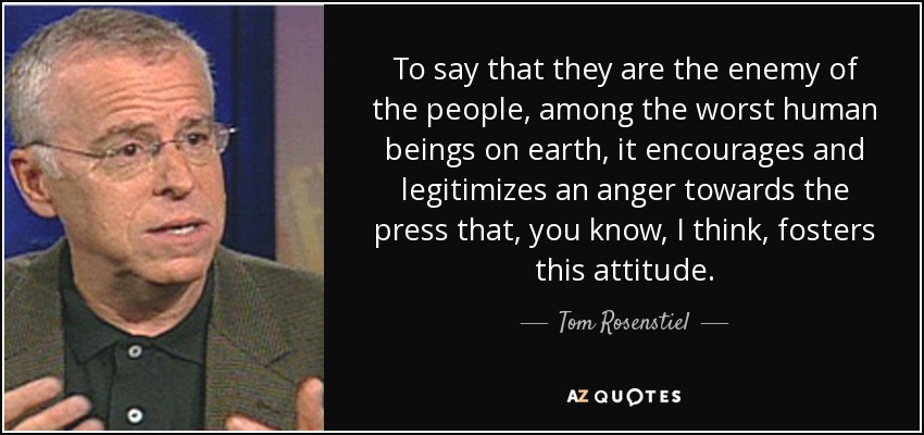 To say that they are the enemy of the people, among the worst human beings on earth, it encourages and legitimizes an anger towards the press that, you know, I think, fosters this attitude. - Tom Rosenstiel