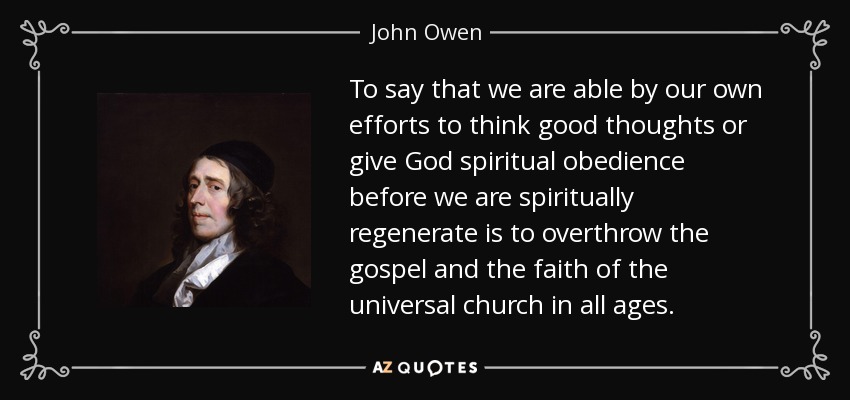 To say that we are able by our own efforts to think good thoughts or give God spiritual obedience before we are spiritually regenerate is to overthrow the gospel and the faith of the universal church in all ages. - John Owen
