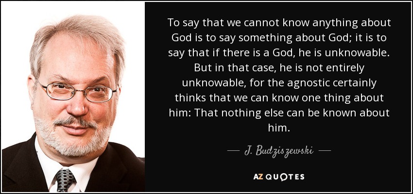 To say that we cannot know anything about God is to say something about God; it is to say that if there is a God, he is unknowable. But in that case, he is not entirely unknowable, for the agnostic certainly thinks that we can know one thing about him: That nothing else can be known about him. - J. Budziszewski