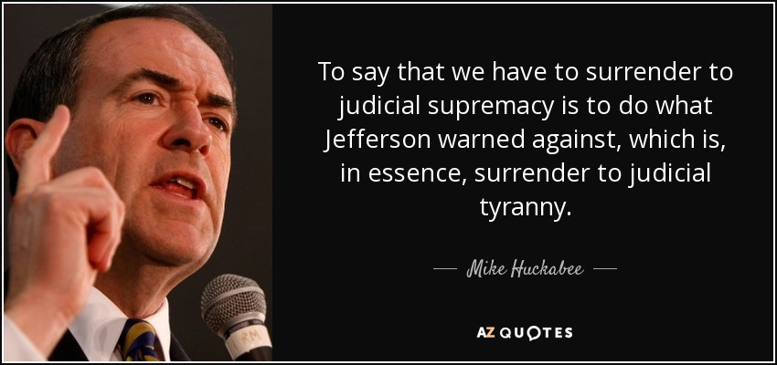 To say that we have to surrender to judicial supremacy is to do what Jefferson warned against, which is, in essence, surrender to judicial tyranny. - Mike Huckabee