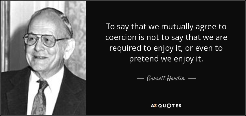 To say that we mutually agree to coercion is not to say that we are required to enjoy it, or even to pretend we enjoy it. - Garrett Hardin