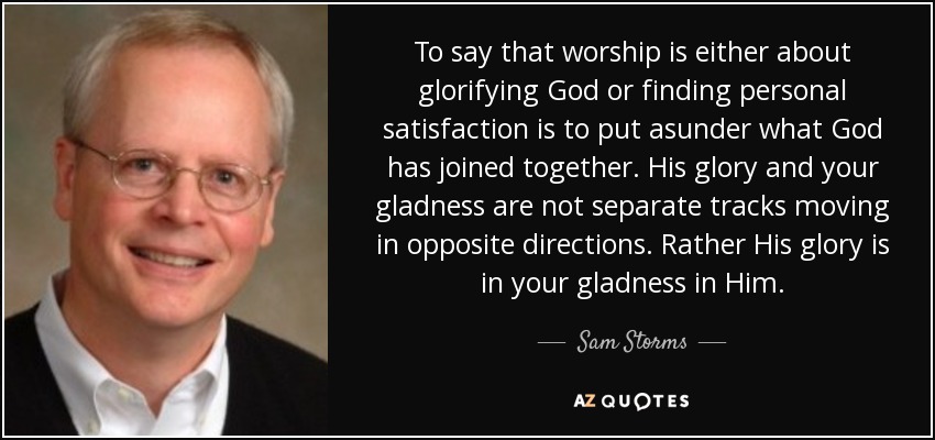To say that worship is either about glorifying God or finding personal satisfaction is to put asunder what God has joined together. His glory and your gladness are not separate tracks moving in opposite directions. Rather His glory is in your gladness in Him. - Sam Storms