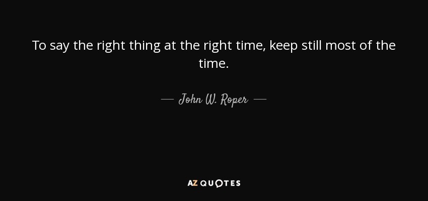 To say the right thing at the right time, keep still most of the time. - John W. Roper