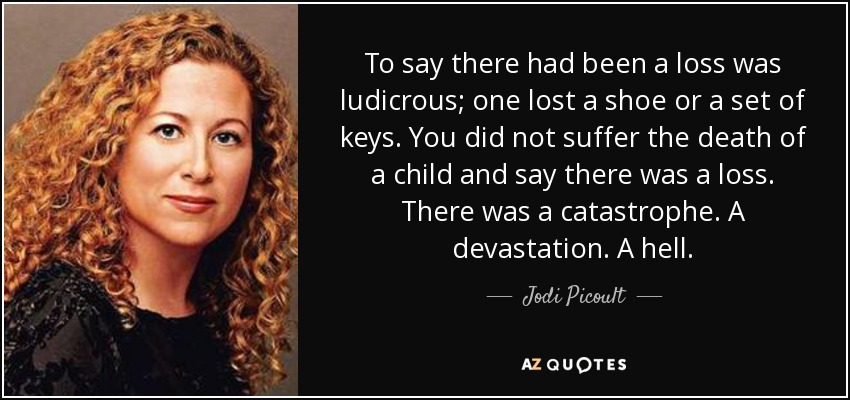 To say there had been a loss was ludicrous; one lost a shoe or a set of keys. You did not suffer the death of a child and say there was a loss. There was a catastrophe. A devastation. A hell. - Jodi Picoult