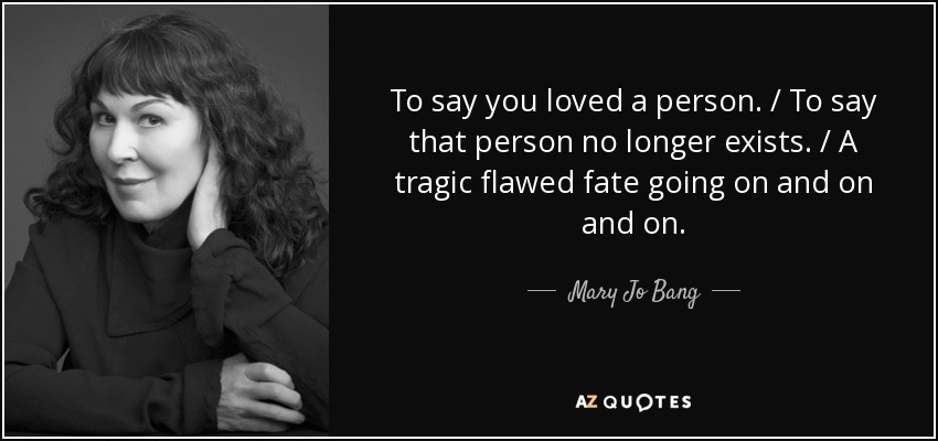 To say you loved a person. / To say that person no longer exists. / A tragic flawed fate going on and on and on. - Mary Jo Bang