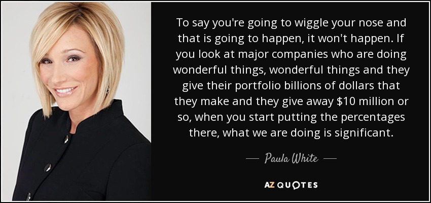 To say you're going to wiggle your nose and that is going to happen, it won't happen. If you look at major companies who are doing wonderful things, wonderful things and they give their portfolio billions of dollars that they make and they give away $10 million or so, when you start putting the percentages there, what we are doing is significant. - Paula White