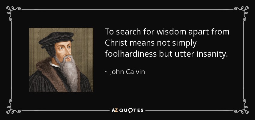 To search for wisdom apart from Christ means not simply foolhardiness but utter insanity. - John Calvin