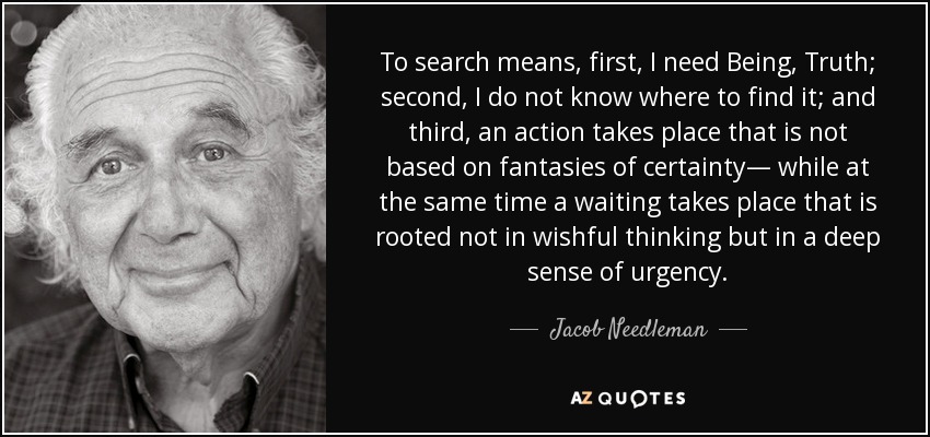 To search means, first, I need Being, Truth; second, I do not know where to find it; and third, an action takes place that is not based on fantasies of certainty— while at the same time a waiting takes place that is rooted not in wishful thinking but in a deep sense of urgency. - Jacob Needleman