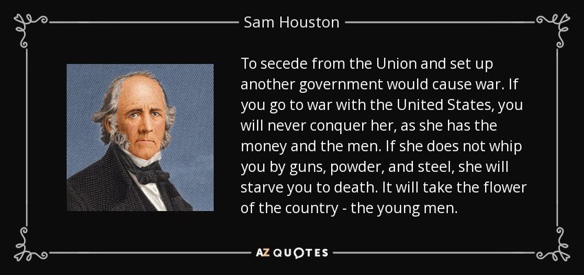 To secede from the Union and set up another government would cause war. If you go to war with the United States, you will never conquer her, as she has the money and the men. If she does not whip you by guns, powder, and steel, she will starve you to death. It will take the flower of the country - the young men. - Sam Houston