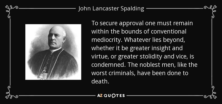 To secure approval one must remain within the bounds of conventional mediocrity. Whatever lies beyond, whether it be greater insight and virtue, or greater stolidity and vice, is condemned. The noblest men, like the worst criminals, have been done to death. - John Lancaster Spalding
