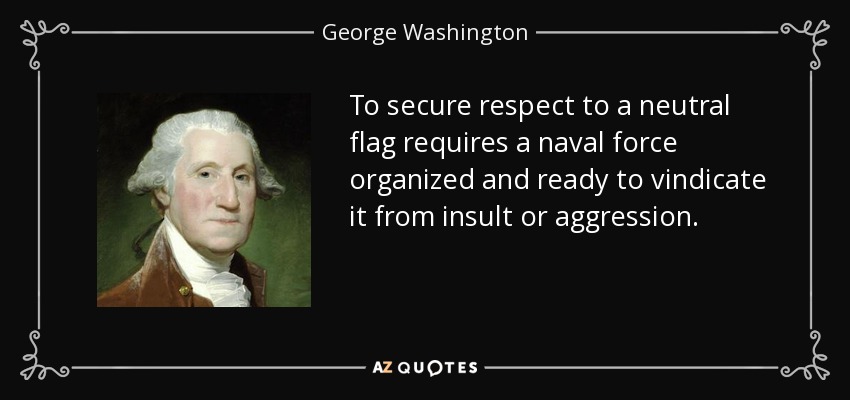 To secure respect to a neutral flag requires a naval force organized and ready to vindicate it from insult or aggression. - George Washington