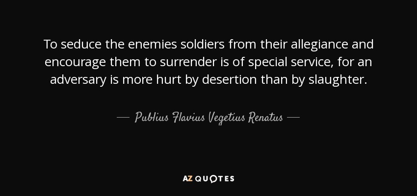 To seduce the enemies soldiers from their allegiance and encourage them to surrender is of special service, for an adversary is more hurt by desertion than by slaughter. - Publius Flavius Vegetius Renatus