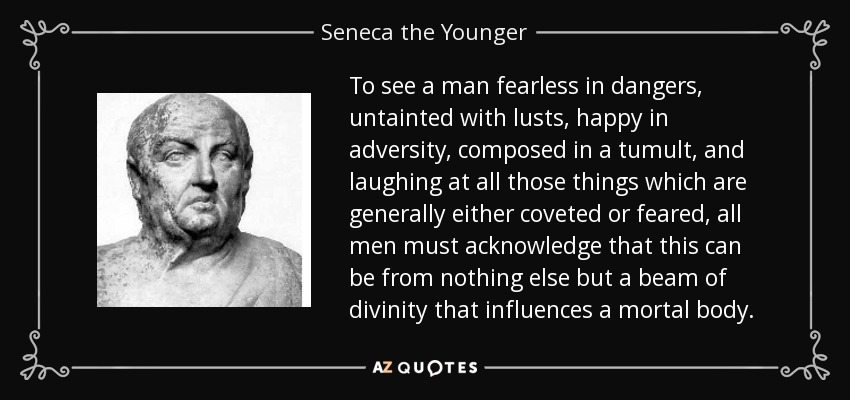 To see a man fearless in dangers, untainted with lusts, happy in adversity, composed in a tumult, and laughing at all those things which are generally either coveted or feared, all men must acknowledge that this can be from nothing else but a beam of divinity that influences a mortal body. - Seneca the Younger