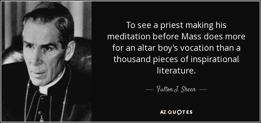To see a priest making his meditation before Mass does more for an altar boy's vocation than a thousand pieces of inspirational literature. - Fulton J. Sheen