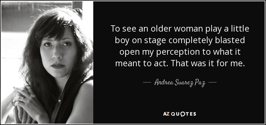 To see an older woman play a little boy on stage completely blasted open my perception to what it meant to act. That was it for me. - Andrea Suarez Paz