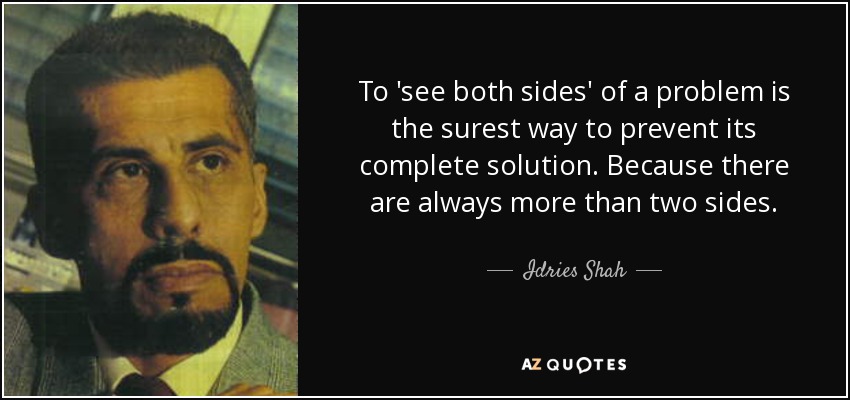 To 'see both sides' of a problem is the surest way to prevent its complete solution. Because there are always more than two sides. - Idries Shah