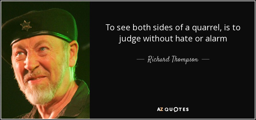 To see both sides of a quarrel, is to judge without hate or alarm - Richard Thompson
