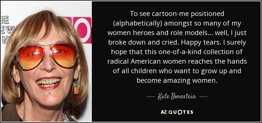 To see cartoon-me positioned (alphabetically) amongst so many of my women heroes and role models ... well, I just broke down and cried. Happy tears. I surely hope that this one-of-a-kind collection of radical American women reaches the hands of all children who want to grow up and become amazing women. - Kate Bornstein