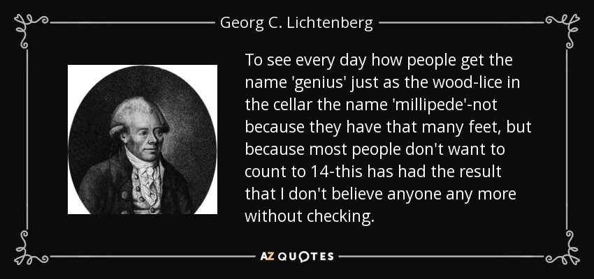 To see every day how people get the name 'genius' just as the wood-lice in the cellar the name 'millipede'-not because they have that many feet, but because most people don't want to count to 14-this has had the result that I don't believe anyone any more without checking. - Georg C. Lichtenberg