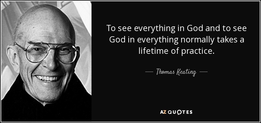 To see everything in God and to see God in everything normally takes a lifetime of practice. - Thomas Keating