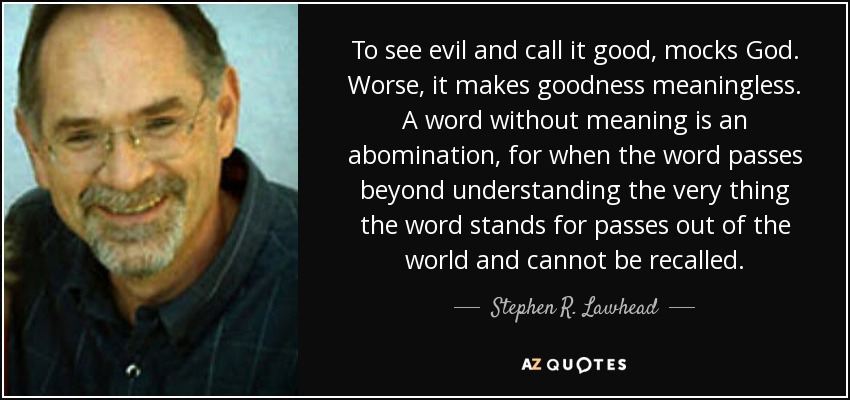 To see evil and call it good, mocks God. Worse, it makes goodness meaningless. A word without meaning is an abomination, for when the word passes beyond understanding the very thing the word stands for passes out of the world and cannot be recalled. - Stephen R. Lawhead