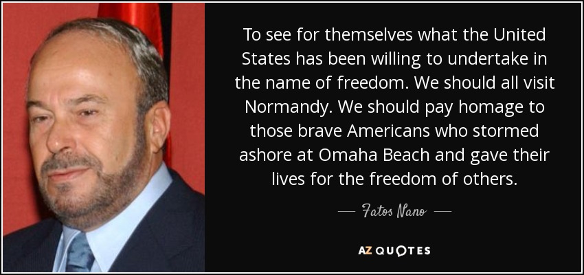 To see for themselves what the United States has been willing to undertake in the name of freedom. We should all visit Normandy. We should pay homage to those brave Americans who stormed ashore at Omaha Beach and gave their lives for the freedom of others. - Fatos Nano