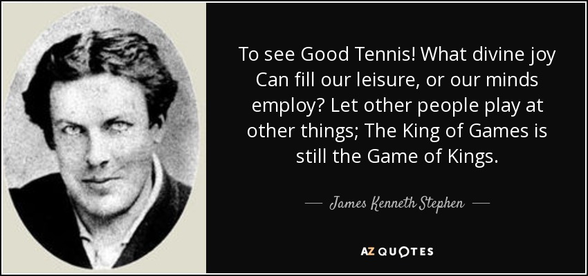 To see Good Tennis! What divine joy Can fill our leisure, or our minds employ? Let other people play at other things; The King of Games is still the Game of Kings. - James Kenneth Stephen
