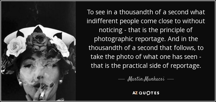 To see in a thousandth of a second what indifferent people come close to without noticing - that is the principle of photographic reportage. And in the thousandth of a second that follows, to take the photo of what one has seen - that is the practical side of reportage. - Martin Munkacsi