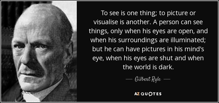 To see is one thing; to picture or visualise is another. A person can see things, only when his eyes are open, and when his surroundings are illuminated; but he can have pictures in his mind's eye, when his eyes are shut and when the world is dark. - Gilbert Ryle