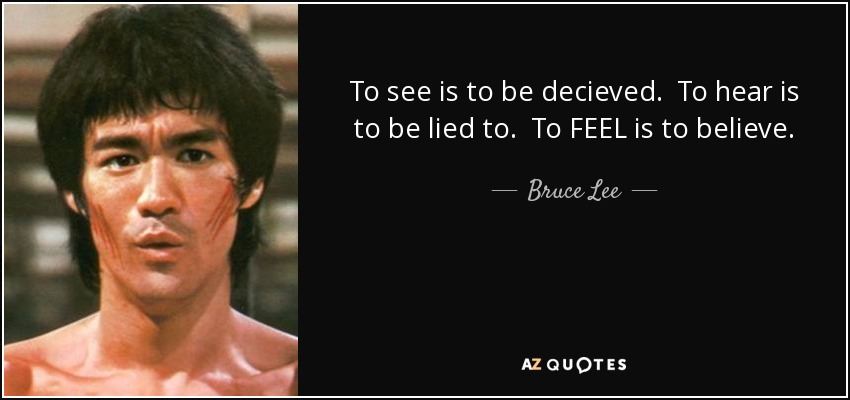 To see is to be decieved. To hear is to be lied to. To FEEL is to believe. - Bruce Lee