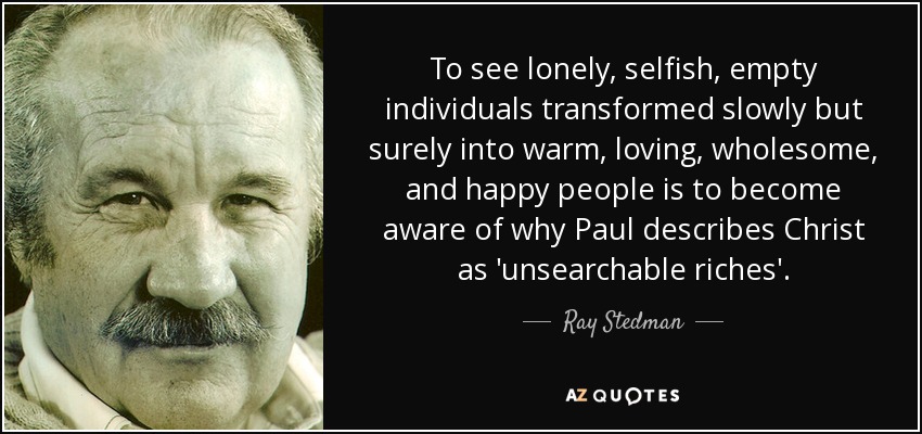 To see lonely, selfish, empty individuals transformed slowly but surely into warm, loving, wholesome, and happy people is to become aware of why Paul describes Christ as 'unsearchable riches'. - Ray Stedman
