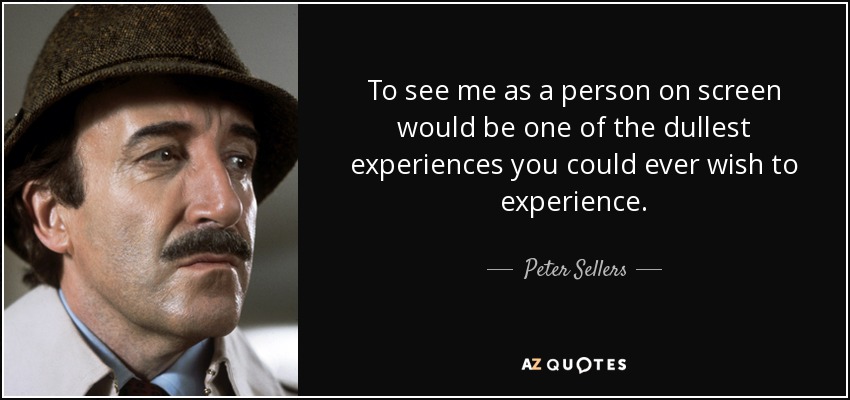 To see me as a person on screen would be one of the dullest experiences you could ever wish to experience. - Peter Sellers