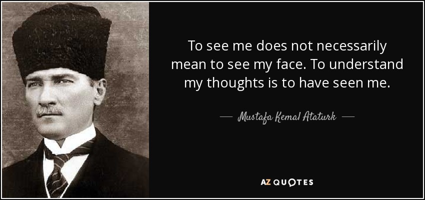 To see me does not necessarily mean to see my face. To understand my thoughts is to have seen me. - Mustafa Kemal Ataturk
