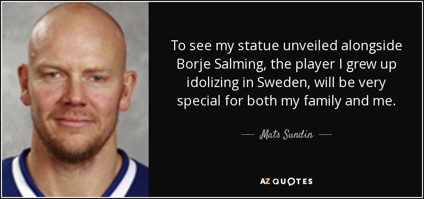 To see my statue unveiled alongside Borje Salming, the player I grew up idolizing in Sweden, will be very special for both my family and me. - Mats Sundin