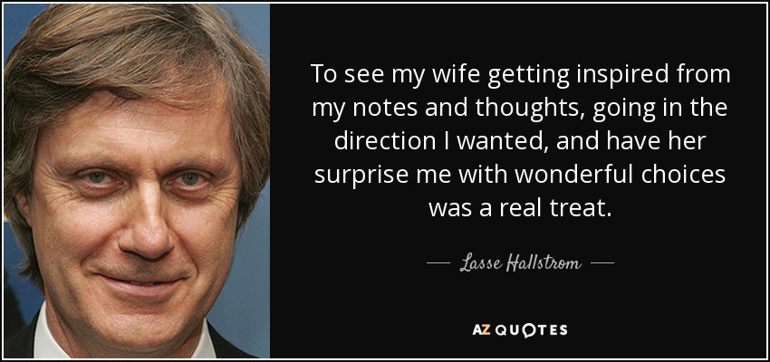 To see my wife getting inspired from my notes and thoughts, going in the direction I wanted, and have her surprise me with wonderful choices was a real treat. - Lasse Hallstrom
