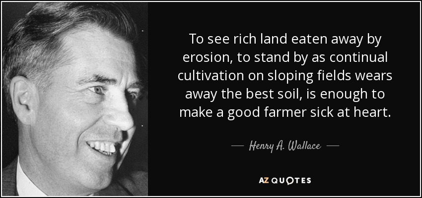 To see rich land eaten away by erosion, to stand by as continual cultivation on sloping fields wears away the best soil, is enough to make a good farmer sick at heart. - Henry A. Wallace