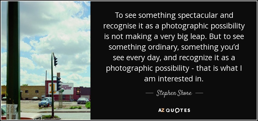 To see something spectacular and recognise it as a photographic possibility is not making a very big leap. But to see something ordinary, something you’d see every day, and recognize it as a photographic possibility - that is what I am interested in. - Stephen Shore