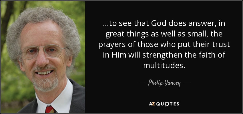 ...to see that God does answer, in great things as well as small, the prayers of those who put their trust in Him will strengthen the faith of multitudes. - Philip Yancey