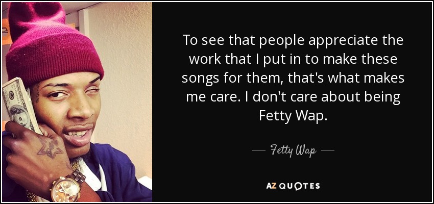 To see that people appreciate the work that I put in to make these songs for them, that's what makes me care. I don't care about being Fetty Wap. - Fetty Wap