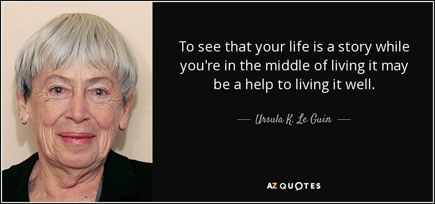 To see that your life is a story while you're in the middle of living it may be a help to living it well. - Ursula K. Le Guin