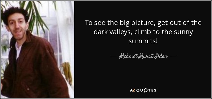 To see the big picture, get out of the dark valleys, climb to the sunny summits! - Mehmet Murat Ildan