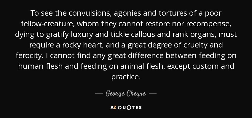 To see the convulsions, agonies and tortures of a poor fellow-creature, whom they cannot restore nor recompense, dying to gratify luxury and tickle callous and rank organs, must require a rocky heart, and a great degree of cruelty and ferocity. I cannot find any great difference between feeding on human flesh and feeding on animal flesh, except custom and practice. - George Cheyne