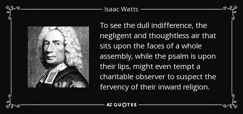 To see the dull indifference, the negligent and thoughtless air that sits upon the faces of a whole assembly, while the psalm is upon their lips, might even tempt a charitable observer to suspect the fervency of their inward religion. - Isaac Watts