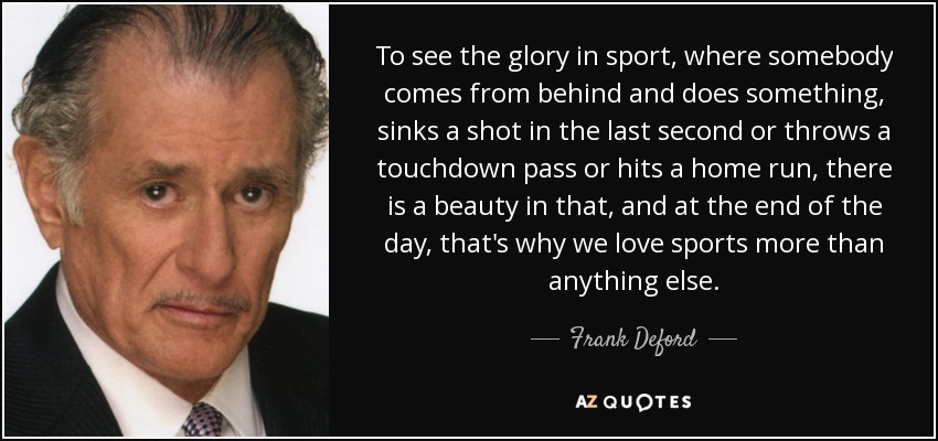 To see the glory in sport, where somebody comes from behind and does something, sinks a shot in the last second or throws a touchdown pass or hits a home run, there is a beauty in that, and at the end of the day, that's why we love sports more than anything else. - Frank Deford