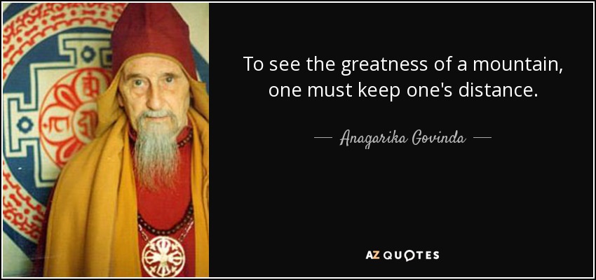 To see the greatness of a mountain, one must keep one's distance. - Anagarika Govinda