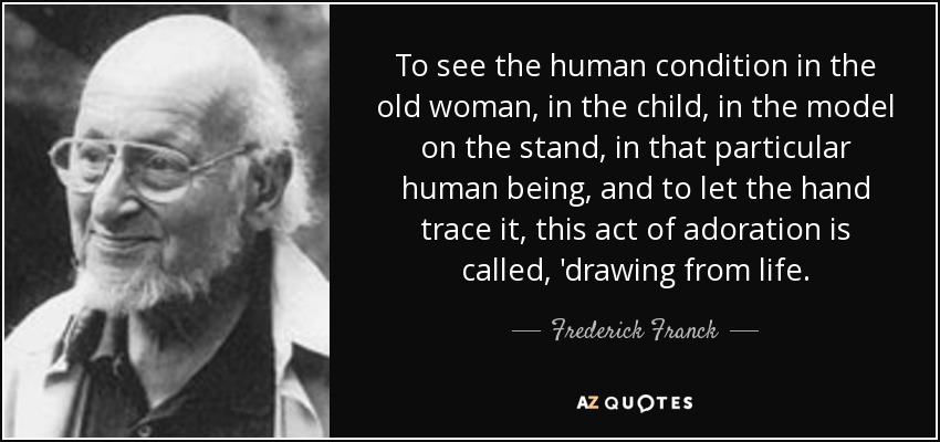 To see the human condition in the old woman, in the child, in the model on the stand, in that particular human being, and to let the hand trace it, this act of adoration is called, 'drawing from life. - Frederick Franck